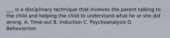 ___ is a disciplinary technique that involves the parent talking to the child and helping the child to understand what he or she did wrong. A. Time-out B. Induction C. Psychoanalysis D. Behaviorism