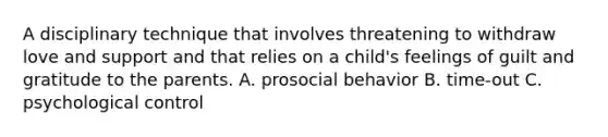 A disciplinary technique that involves threatening to withdraw love and support and that relies on a child's feelings of guilt and gratitude to the parents. A. prosocial behavior B. time-out C. psychological control