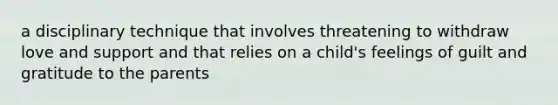 a disciplinary technique that involves threatening to withdraw love and support and that relies on a child's feelings of guilt and gratitude to the parents