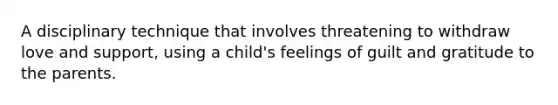 A disciplinary technique that involves threatening to withdraw love and support, using a child's feelings of guilt and gratitude to the parents.