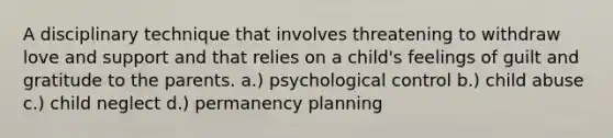 A disciplinary technique that involves threatening to withdraw love and support and that relies on a child's feelings of guilt and gratitude to the parents. a.) psychological control b.) child abuse c.) child neglect d.) permanency planning