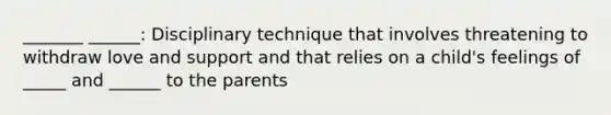 _______ ______: Disciplinary technique that involves threatening to withdraw love and support and that relies on a child's feelings of _____ and ______ to the parents