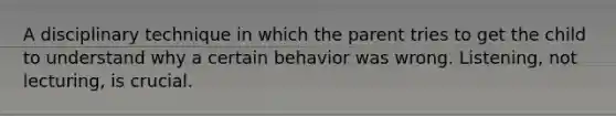 A disciplinary technique in which the parent tries to get the child to understand why a certain behavior was wrong. Listening, not lecturing, is crucial.