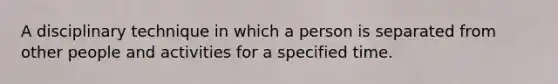 A disciplinary technique in which a person is separated from other people and activities for a specified time.