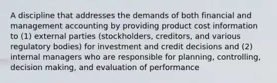 A discipline that addresses the demands of both financial and management accounting by providing product cost information to (1) external parties (stockholders, creditors, and various regulatory bodies) for investment and credit decisions and (2) internal managers who are responsible for planning, controlling, decision making, and evaluation of performance