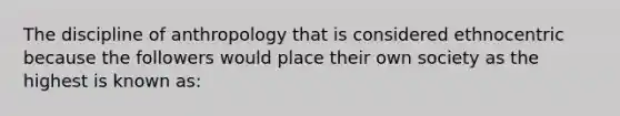 The discipline of anthropology that is considered ethnocentric because the followers would place their own society as the highest is known as: