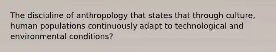 The discipline of anthropology that states that through culture, human populations continuously adapt to technological and environmental conditions?