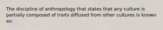 The discipline of anthropology that states that any culture is partially composed of traits diffused from other cultures is known as: