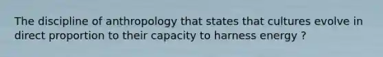 The discipline of anthropology that states that cultures evolve in direct proportion to their capacity to harness energy ?