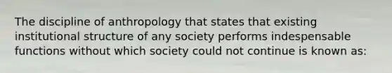 The discipline of anthropology that states that existing institutional structure of any society performs indespensable functions without which society could not continue is known as: