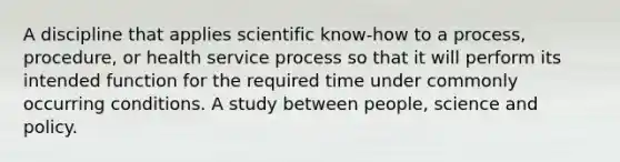 A discipline that applies scientific know-how to a process, procedure, or health service process so that it will perform its intended function for the required time under commonly occurring conditions. A study between people, science and policy.