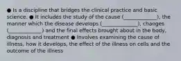 ● Is a discipline that bridges the clinical practice and basic science. ● It includes the study of the cause (_____________), the manner which the disease develops (______________), changes (_____________) and the final effects brought about in the body, diagnosis and treatment ● Involves examining the cause of illness, how it develops, the effect of the illness on cells and the outcome of the illness