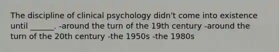 The discipline of clinical psychology didn't come into existence until ______. -around the turn of the 19th century -around the turn of the 20th century -the 1950s -the 1980s