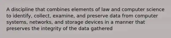 A discipline that combines elements of law and computer science to identify, collect, examine, and preserve data from computer systems, networks, and storage devices in a manner that preserves the integrity of the data gathered