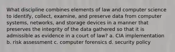 What discipline combines elements of law and computer science to identify, collect, examine, and preserve data from computer systems, networks, and storage devices in a manner that preserves the integrity of the data gathered so that it is admissible as evidence in a court of law? a. CIA implementation b. risk assessment c. computer forensics d. security policy