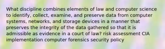 What discipline combines elements of law and computer science to identify, collect, examine, and preserve data from computer systems, networks, and storage devices in a manner that preserves the integrity of the data gathered so that it is admissible as evidence in a court of law? risk assessment CIA implementation computer forensics security policy