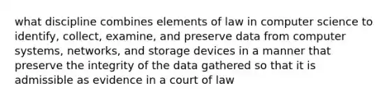 what discipline combines elements of law in computer science to identify, collect, examine, and preserve data from computer systems, networks, and storage devices in a manner that preserve the integrity of the data gathered so that it is admissible as evidence in a court of law