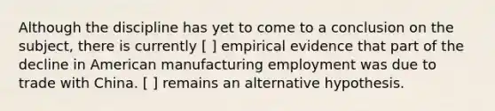 Although the discipline has yet to come to a conclusion on the subject, there is currently [ ] empirical evidence that part of the decline in American manufacturing employment was due to trade with China. [ ] remains an alternative hypothesis.