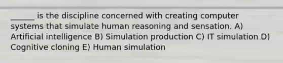 ______ is the discipline concerned with creating computer systems that simulate human reasoning and sensation. A) Artificial intelligence B) Simulation production C) IT simulation D) Cognitive cloning E) Human simulation