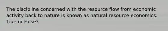 The discipline concerned with the resource flow from economic activity back to nature is known as natural resource economics. True or False?