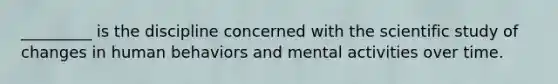 _________ is the discipline concerned with the scientific study of changes in human behaviors and mental activities over time.