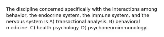 The discipline concerned specifically with the interactions among behavior, the endocrine system, the immune system, and the nervous system is​ A) ​transactional analysis. B) ​behavioral medicine. C) ​health psychology. D) ​psychoneuroimmunology.