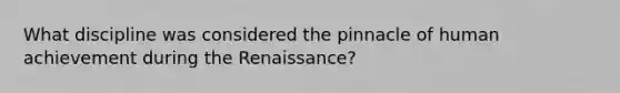 What discipline was considered the pinnacle of human achievement during the Renaissance?