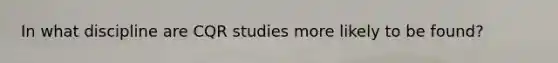 In what discipline are CQR studies more likely to be found?