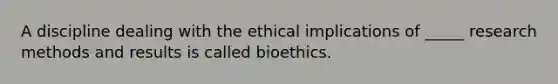 A discipline dealing with the ethical implications of _____ research methods and results is called bioethics.