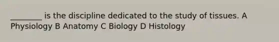 ________ is the discipline dedicated to the study of tissues. A Physiology B Anatomy C Biology D Histology