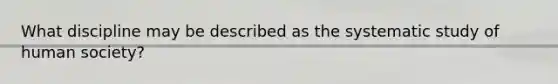 What discipline may be described as the systematic study of human society?