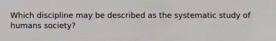 Which discipline may be described as the systematic study of humans society?
