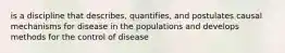 is a discipline that describes, quantifies, and postulates causal mechanisms for disease in the populations and develops methods for the control of disease