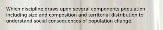 Which discipline draws upon several components population including size and composition and territorial distribution to understand social consequences of population change.