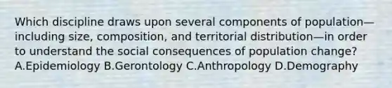 Which discipline draws upon several components of population—including size, composition, and territorial distribution—in order to understand the social consequences of population change? A.Epidemiology B.Gerontology C.Anthropology D.Demography