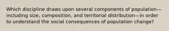 Which discipline draws upon several components of population—including size, composition, and territorial distribution—in order to understand the social consequences of population change?