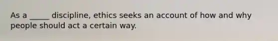 As a _____ discipline, ethics seeks an account of how and why people should act a certain way.