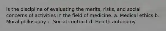 is the discipline of evaluating the merits, risks, and social concerns of activities in the field of medicine. a. Medical ethics b. Moral philosophy с. Social contract d. Health autonomy