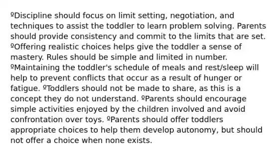 ºDiscipline should focus on limit setting, negotiation, and techniques to assist the toddler to learn problem solving. Parents should provide consistency and commit to the limits that are set. ºOffering realistic choices helps give the toddler a sense of mastery. Rules should be simple and limited in number. ºMaintaining the toddler's schedule of meals and rest/sleep will help to prevent conflicts that occur as a result of hunger or fatigue. ºToddlers should not be made to share, as this is a concept they do not understand. ºParents should encourage simple activities enjoyed by the children involved and avoid confrontation over toys. ºParents should offer toddlers appropriate choices to help them develop autonomy, but should not offer a choice when none exists.