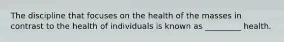 The discipline that focuses on the health of the masses in contrast to the health of individuals is known as _________ health.