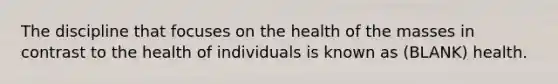 The discipline that focuses on the health of the masses in contrast to the health of individuals is known as (BLANK) health.