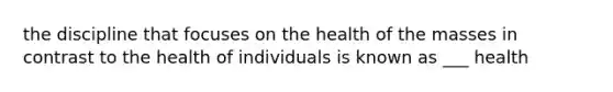 the discipline that focuses on the health of the masses in contrast to the health of individuals is known as ___ health