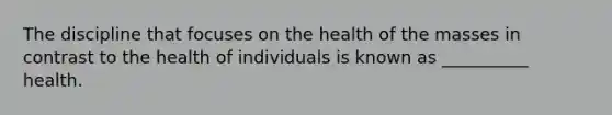 The discipline that focuses on the health of the masses in contrast to the health of individuals is known as __________ health.