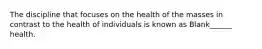 The discipline that focuses on the health of the masses in contrast to the health of individuals is known as Blank______ health.