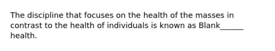 The discipline that focuses on the health of the masses in contrast to the health of individuals is known as Blank______ health.