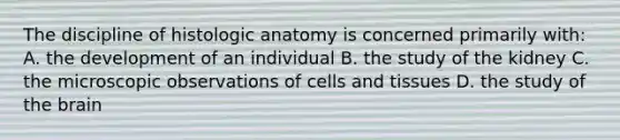 The discipline of histologic anatomy is concerned primarily with: A. the development of an individual B. the study of the kidney C. the microscopic observations of cells and tissues D. the study of the brain