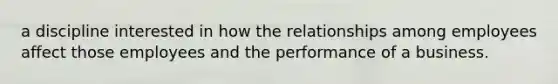 a discipline interested in how the relationships among employees affect those employees and the performance of a business.