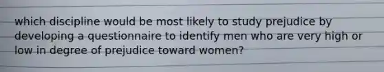 which discipline would be most likely to study prejudice by developing a questionnaire to identify men who are very high or low in degree of prejudice toward women?