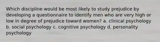 Which discipline would be most likely to study prejudice by developing a questionnaire to identify men who are very high or low in degree of prejudice toward women? a. clinical psychology b. social psychology c. cognitive psychology d. personality psychology