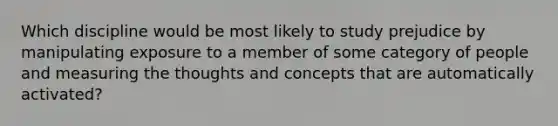 Which discipline would be most likely to study prejudice by manipulating exposure to a member of some category of people and measuring the thoughts and concepts that are automatically activated?